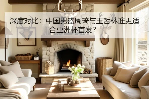 深度对比：中国男篮周琦与王哲林谁更适合亚洲杯首发？
